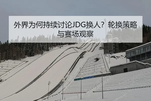 外界为何持续讨论JDG换人？轮换策略与赛场观察